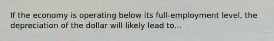 If the economy is operating below its full-employment level, the depreciation of the dollar will likely lead to...