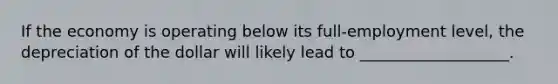 If the economy is operating below its full-employment level, the depreciation of the dollar will likely lead to ___________________.