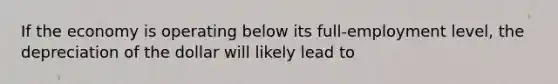 If the economy is operating below its full-employment level, the depreciation of the dollar will likely lead to
