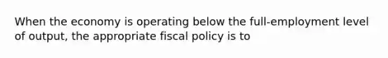 When the economy is operating below the full-employment level of output, the appropriate fiscal policy is to