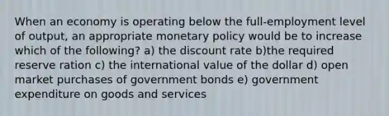 When an economy is operating below the full-employment level of output, an appropriate monetary policy would be to increase which of the following? a) the discount rate b)the required reserve ration c) the international value of the dollar d) open market purchases of government bonds e) government expenditure on goods and services