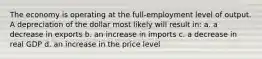 The economy is operating at the full-employment level of output. A depreciation of the dollar most likely will result in: a. a decrease in exports b. an increase in imports c. a decrease in real GDP d. an increase in the price level