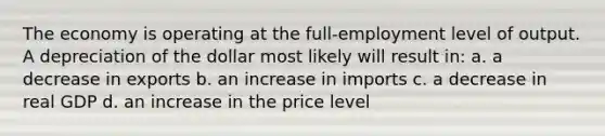 The economy is operating at the full-employment level of output. A depreciation of the dollar most likely will result in: a. a decrease in exports b. an increase in imports c. a decrease in real GDP d. an increase in the price level