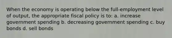 When the economy is operating below the full-employment level of output, the appropriate fiscal policy is to: a. increase government spending b. decreasing government spending c. buy bonds d. sell bonds