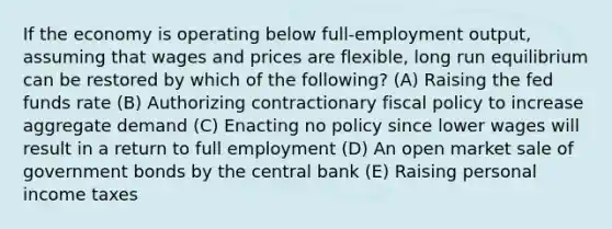 If the economy is operating below full-employment output, assuming that wages and prices are flexible, long run equilibrium can be restored by which of the following? (A) Raising the fed funds rate (B) Authorizing contractionary <a href='https://www.questionai.com/knowledge/kPTgdbKdvz-fiscal-policy' class='anchor-knowledge'>fiscal policy</a> to increase aggregate demand (C) Enacting no policy since lower wages will result in a return to full employment (D) An open market sale of government bonds by the central bank (E) Raising personal income taxes