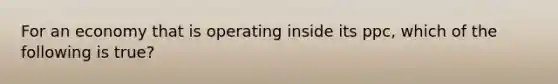 For an economy that is operating inside its ppc, which of the following is true?