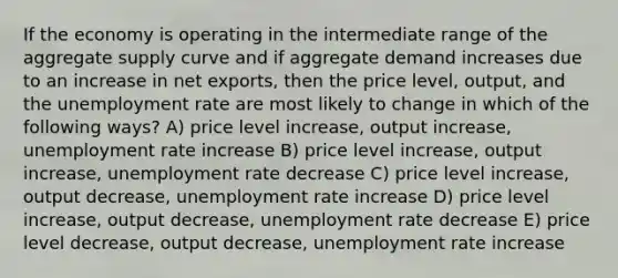 If the economy is operating in the intermediate range of the aggregate supply curve and if aggregate demand increases due to an increase in net exports, then the price level, output, and the unemployment rate are most likely to change in which of the following ways? A) price level increase, output increase, unemployment rate increase B) price level increase, output increase, unemployment rate decrease C) price level increase, output decrease, unemployment rate increase D) price level increase, output decrease, unemployment rate decrease E) price level decrease, output decrease, unemployment rate increase