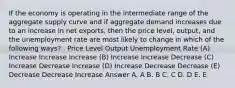 If the economy is operating in the intermediate range of the aggregate supply curve and if aggregate demand increases due to an increase in net exports, then the price level, output, and the unemployment rate are most likely to change in which of the following ways? . Price Level Output Unemployment Rate (A) Increase Increase Increase (B) Increase Increase Decrease (C) Increase Decrease Increase (D) Increase Decrease Decrease (E) Decrease Decrease Increase Answer A. A B. B C. C D. D E. E