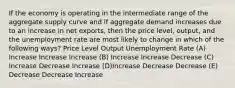 If the economy is operating in the intermediate range of the aggregate supply curve and if aggregate demand increases due to an increase in net exports, then the price level, output, and the unemployment rate are most likely to change in which of the following ways? Price Level Output Unemployment Rate (A) Increase Increase Increase (B) Increase Increase Decrease (C) Increase Decrease Increase (D)Increase Decrease Decrease (E) Decrease Decrease Increase