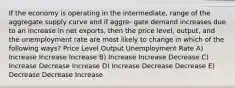 If the economy is operating in the intermediate, range of the aggregate supply curve and if aggre- gate demand increases due to an increase in net exports, then the price level, output, and the unemployment rate are most likely to change in which of the following ways? Price Level Output Unemployment Rate A) Increase Increase Increase B) Increase Increase Decrease C) Increase Decrease Increase D) Increase Decrease Decrease E) Decrease Decrease Increase