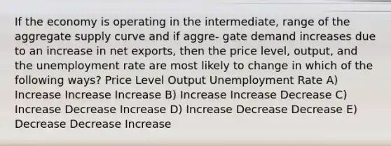 If the economy is operating in the intermediate, range of the aggregate supply curve and if aggre- gate demand increases due to an increase in net exports, then the price level, output, and the <a href='https://www.questionai.com/knowledge/kh7PJ5HsOk-unemployment-rate' class='anchor-knowledge'>unemployment rate</a> are most likely to change in which of the following ways? Price Level Output Unemployment Rate A) Increase Increase Increase B) Increase Increase Decrease C) Increase Decrease Increase D) Increase Decrease Decrease E) Decrease Decrease Increase