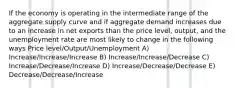 If the economy is operating in the intermediate range of the aggregate supply curve and if aggregate demand increases due to an increase in net exports than the price level, output, and the unemployment rate are most likely to change in the following ways Price level/Output/Unemployment A) Increase/Increase/Increase B) Increase/Increase/Decrease C) Increase/Decrease/Increase D) Increase/Decrease/Decrease E) Decrease/Decrease/Increase