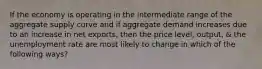 If the economy is operating in the intermediate range of the aggregate supply curve and if aggregate demand increases due to an increase in net exports, then the price level, output, & the unemployment rate are most likely to change in which of the following ways?