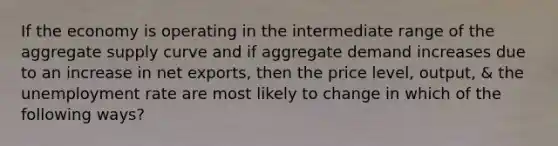 If the economy is operating in the intermediate range of the aggregate supply curve and if aggregate demand increases due to an increase in net exports, then the price level, output, & the <a href='https://www.questionai.com/knowledge/kh7PJ5HsOk-unemployment-rate' class='anchor-knowledge'>unemployment rate</a> are most likely to change in which of the following ways?