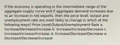 If the economy is operating in the intermediate range of the aggregate supply curve and if aggregate demand increases due to an increase in net exports, then the price level, output and unemployment rate are most likely to change in which of the following ways? Price Level/Output/Unemployment Rate a. Increase/Decrease/Increase b. Increase/Increase/Decrease c. Increase/Increase/Increase d. Increase/Decrease/Decrease e. Decrease/Decrease/Increase