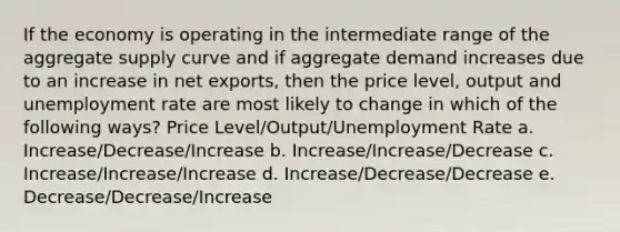 If the economy is operating in the intermediate range of the aggregate supply curve and if aggregate demand increases due to an increase in net exports, then the price level, output and <a href='https://www.questionai.com/knowledge/kh7PJ5HsOk-unemployment-rate' class='anchor-knowledge'>unemployment rate</a> are most likely to change in which of the following ways? Price Level/Output/Unemployment Rate a. Increase/Decrease/Increase b. Increase/Increase/Decrease c. Increase/Increase/Increase d. Increase/Decrease/Decrease e. Decrease/Decrease/Increase