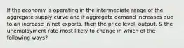 If the economy is operating in the intermediate range of the aggregate supply curve and if aggregate demand increases due to an increase in net exports, then the price level, output, & the unemployment rate most likely to change in which of the following ways?