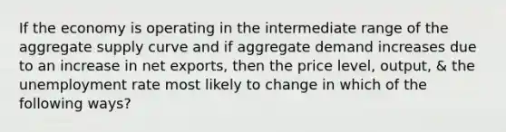 If the economy is operating in the intermediate range of the aggregate supply curve and if aggregate demand increases due to an increase in net exports, then the price level, output, & the unemployment rate most likely to change in which of the following ways?