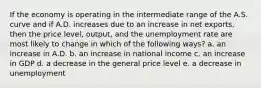 If the economy is operating in the intermediate range of the A.S. curve and if A.D. increases due to an increase in net exports, then the price level, output, and the unemployment rate are most likely to change in which of the following ways? a. an increase in A.D. b. an increase in national income c. an increase in GDP d. a decrease in the general price level e. a decrease in unemployment