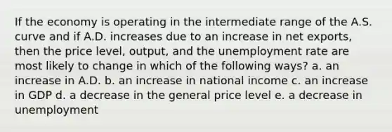 If the economy is operating in the intermediate range of the A.S. curve and if A.D. increases due to an increase in net exports, then the price level, output, and the <a href='https://www.questionai.com/knowledge/kh7PJ5HsOk-unemployment-rate' class='anchor-knowledge'>unemployment rate</a> are most likely to change in which of the following ways? a. an increase in A.D. b. an increase in national income c. an increase in GDP d. a decrease in the general price level e. a decrease in unemployment