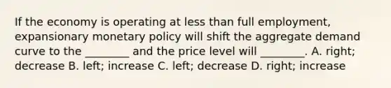 If the economy is operating at less than full​ employment, expansionary monetary policy will shift the aggregate demand curve to the​ ________ and the price level will​ ________. A. ​right; decrease B. ​left; increase C. ​left; decrease D. ​right; increase