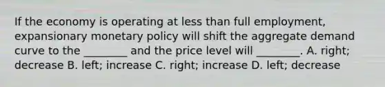 If the economy is operating at less than full​ employment, expansionary monetary policy will shift the aggregate demand curve to the​ ________ and the price level will​ ________. A. ​right; decrease B. ​left; increase C. ​right; increase D. ​left; decrease