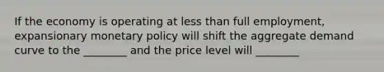 If the economy is operating at less than full​ employment, expansionary monetary policy will shift the aggregate demand curve to the​ ________ and the price level will​ ________