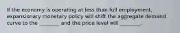 If the economy is operating at less than full​ employment, expansionary monetary policy will shift the aggregate demand curve to the​ ________ and the price level will​ ________.