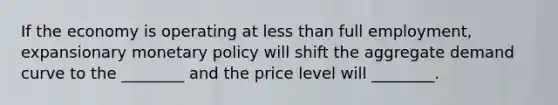 If the economy is operating at less than full​ employment, expansionary monetary policy will shift the aggregate demand curve to the​ ________ and the price level will​ ________.