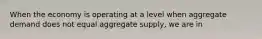 When the economy is operating at a level when aggregate demand does not equal aggregate supply, we are in