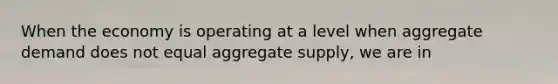 When the economy is operating at a level when aggregate demand does not equal aggregate supply, we are in