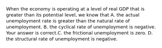 When the economy is operating at a level of real GDP that is greater than its potential​ level, we know that A. the actual unemployment rate is greater than the natural rate of unemployment. B. the cyclical rate of unemployment is negative. Your answer is correct.C. the frictional unemployment is zero. D. the structural rate of unemployment is negative.