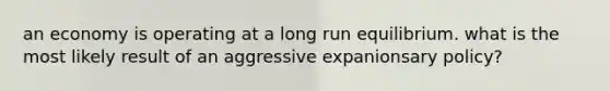 an economy is operating at a long run equilibrium. what is the most likely result of an aggressive expanionsary policy?