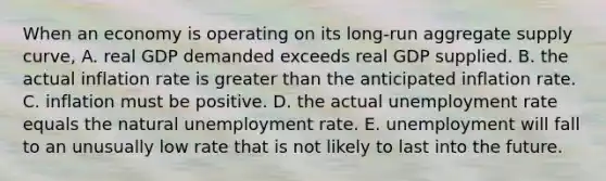 When an economy is operating on its long-run aggregate supply curve, A. real GDP demanded exceeds real GDP supplied. B. the actual inflation rate is greater than the anticipated inflation rate. C. inflation must be positive. D. the actual unemployment rate equals the natural unemployment rate. E. unemployment will fall to an unusually low rate that is not likely to last into the future.