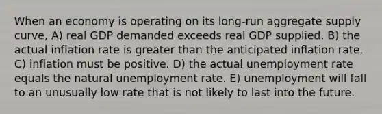 When an economy is operating on its long-run aggregate supply curve, A) real GDP demanded exceeds real GDP supplied. B) the actual inflation rate is greater than the anticipated inflation rate. C) inflation must be positive. D) the actual unemployment rate equals the natural unemployment rate. E) unemployment will fall to an unusually low rate that is not likely to last into the future.