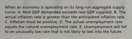 When an economy is operating on its long-run aggregate supply curve: A. Real GDP demanded exceeds real GDP supplied. B. The actual inflation rate is greater than the anticipated inflation rate. C. Inflation must be positive. D. The actual unemployment rate equals the natural unemployment rate. E. Unemployment will fall to an unusually low rate that is not likely to last into the future.