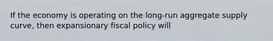 If the economy is operating on the long-run aggregate supply curve, then expansionary fiscal policy will