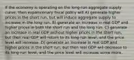 If the economy is operating on the long-run aggregate supply curve, then expansionary fiscal policy will A) generate higher prices in the short run, but will induce aggregate supply to increase in the long run. B) generate an increase in real GDP and higher prices in both the short run and the long run. C) generate an increase in real GDP without higher prices in the short run, but then real GDP will return to its long-run level, and the price level will increase. D) generate an increase in real GDP and higher prices in the short run, but then real GDP will decrease to its long-run level, and the price level will increase some more.