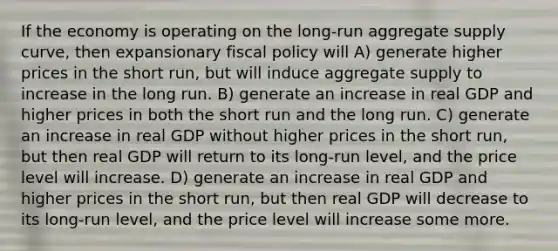 If the economy is operating on the long-run aggregate supply curve, then expansionary fiscal policy will A) generate higher prices in the short run, but will induce aggregate supply to increase in the long run. B) generate an increase in real GDP and higher prices in both the short run and the long run. C) generate an increase in real GDP without higher prices in the short run, but then real GDP will return to its long-run level, and the price level will increase. D) generate an increase in real GDP and higher prices in the short run, but then real GDP will decrease to its long-run level, and the price level will increase some more.