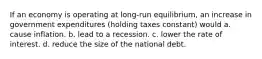 If an economy is operating at long-run equilibrium, an increase in government expenditures (holding taxes constant) would a. cause inflation. b. lead to a recession. c. lower the rate of interest. d. reduce the size of the national debt.