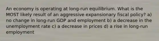 An economy is operating at long-run equilibrium. What is the MOST likely result of an aggressive expansionary fiscal policy? a) no change in long-run GDP and employment b) a decrease in the unemployment rate c) a decrease in prices d) a rise in long-run employment