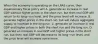 When the economy is operating on the LRAS​ curve, then expansionary fiscal policy will A. generate an increase in real GDP without higher prices in the short​ run, but then real GDP will return to its long−run ​level, and the price level will increase. B. generate higher prices in the short​ run, but will induce aggregate supply to increase in the long run. C. generate an increase in real GDP and higher prices in both the short run and the long run. D. generate an increase in real GDP and higher prices in the short​ run, but then real GDP will decrease to its long−run ​level, and the price level will increase some more.