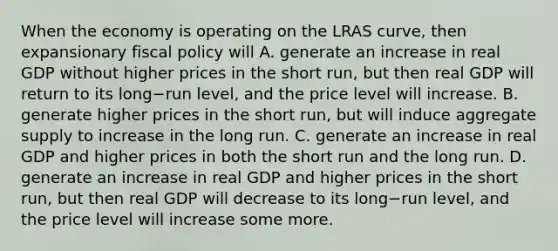 When the economy is operating on the LRAS​ curve, then expansionary <a href='https://www.questionai.com/knowledge/kPTgdbKdvz-fiscal-policy' class='anchor-knowledge'>fiscal policy</a> will A. generate an increase in real GDP without higher prices in the short​ run, but then real GDP will return to its long−run ​level, and the price level will increase. B. generate higher prices in the short​ run, but will induce aggregate supply to increase in the long run. C. generate an increase in real GDP and higher prices in both the short run and the long run. D. generate an increase in real GDP and higher prices in the short​ run, but then real GDP will decrease to its long−run ​level, and the price level will increase some more.