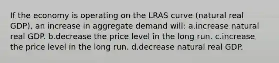 If the economy is operating on the LRAS curve (natural real GDP), an increase in aggregate demand will: a.increase natural real GDP. b.decrease the price level in the long run. c.increase the price level in the long run. d.decrease natural real GDP.