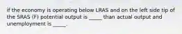 if the economy is operating below LRAS and on the left side tip of the SRAS (F) potential output is _____ than actual output and unemployment is _____.