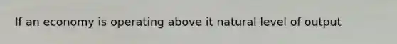 If an economy is operating above it natural level of output