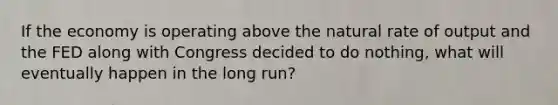 If the economy is operating above the natural rate of output and the FED along with Congress decided to do nothing, what will eventually happen in the long run?