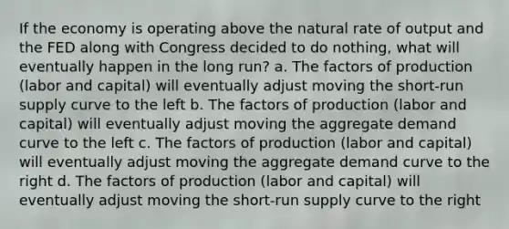 If the economy is operating above the natural rate of output and the FED along with Congress decided to do nothing, what will eventually happen in the long run? a. The factors of production (labor and capital) will eventually adjust moving the short-run supply curve to the left b. The factors of production (labor and capital) will eventually adjust moving the aggregate demand curve to the left c. The factors of production (labor and capital) will eventually adjust moving the aggregate demand curve to the right d. The factors of production (labor and capital) will eventually adjust moving the short-run supply curve to the right