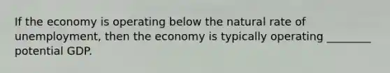 If the economy is operating below the natural rate of unemployment, then the economy is typically operating ________ potential GDP.