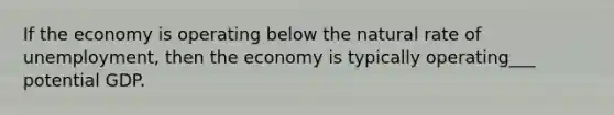 If the economy is operating below the natural rate of unemployment, then the economy is typically operating___ potential GDP.